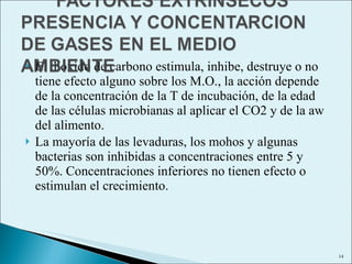 El dióxido de carbono estimula, inhibe, destruye o no tiene efecto alguno sobre los M.O., la acción depende de la concentración de la T de incubación, de la edad de las células microbianas al aplicar el CO2 y de la aw del alimento. La mayoría de las levaduras, los mohos y algunas bacterias son inhibidas a concentraciones entre 5 y 50%. Concentraciones inferiores no tienen efecto o estimulan el crecimiento. 