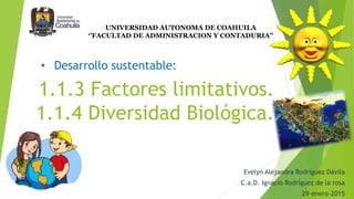 1.1.3 Factores limitativos.
1.1.4 Diversidad Biológica.
Evelyn Alejandra Rodríguez Dávila
C.a.D. Ignacio Rodríguez de la rosa
29-enero-2015
UNIVERSIDAD AUTONOMA DE COAHUILA
‘’FACULTAD DE ADMINISTRACION Y CONTADURIA’’
• Desarrollo sustentable:
 