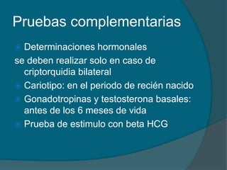 Pruebas complementarias
 Determinaciones hormonales
se deben realizar solo en caso de
criptorquidia bilateral
 Cariotipo: en el periodo de recién nacido
 Gonadotropinas y testosterona basales:
antes de los 6 meses de vida
 Prueba de estimulo con beta HCG
 