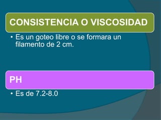 CONSISTENCIA O VISCOSIDAD
• Es un goteo libre o se formara un
filamento de 2 cm.
PH
• Es de 7.2-8.0
 