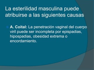 La esterilidad masculina puede
atribuirse a las siguientes causas
 A. Coital: La penetración vaginal del cuerpo
viril puede ser incompleta por epispadias,
hipospadias, obesidad extrema o
encordamiento.
 