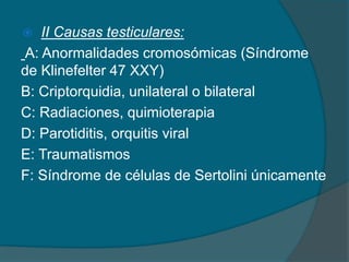  II Causas testiculares:
A: Anormalidades cromosómicas (Síndrome
de Klinefelter 47 XXY)
B: Criptorquidia, unilateral o bilateral
C: Radiaciones, quimioterapia
D: Parotiditis, orquitis viral
E: Traumatismos
F: Síndrome de células de Sertolini únicamente
 