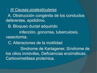  III Causas postesticulares
A. Obstrucción congénita de los conductos
deferentes, epididimo.
B. Bloqueo ductal adquirido
infección, gonorrea, tuberculosis,
vasectomía.
C. Alteraciones de la motilidad
Sindrome de Kartagener, Síndrome de
los cilios inmóviles, Deficiencias enzimáticas,
Carboximetilasa proteínica.
 