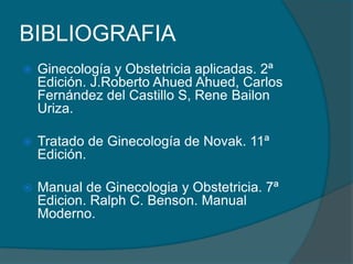 BIBLIOGRAFIA
 Ginecología y Obstetricia aplicadas. 2ª
Edición. J.Roberto Ahued Ahued, Carlos
Fernández del Castillo S, Rene Bailon
Uriza.
 Tratado de Ginecología de Novak. 11ª
Edición.
 Manual de Ginecologia y Obstetricia. 7ª
Edicion. Ralph C. Benson. Manual
Moderno.
 