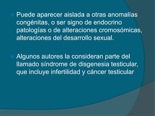  Puede aparecer aislada a otras anomalías
congénitas, o ser signo de endocrino
patologías o de alteraciones cromosómicas,
alteraciones del desarrollo sexual.
 Algunos autores la consideran parte del
llamado síndrome de disgenesia testicular,
que incluye infertilidad y cáncer testicular
 