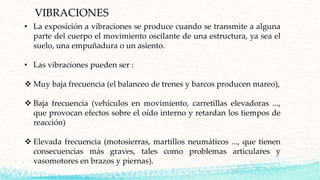 VIBRACIONES
• La exposición a vibraciones se produce cuando se transmite a alguna
parte del cuerpo el movimiento oscilante de una estructura, ya sea el
suelo, una empuñadura o un asiento.
• Las vibraciones pueden ser :
 Muy baja frecuencia (el balanceo de trenes y barcos producen mareo),
 Baja frecuencia (vehículos en movimiento, carretillas elevadoras ...,
que provocan efectos sobre el oído interno y retardan los tiempos de
reacción)
 Elevada frecuencia (motosierras, martillos neumáticos ..., que tienen
consecuencias más graves, tales como problemas articulares y
vasomotores en brazos y piernas).
 