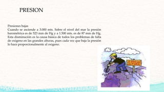 PRESION
Presiones bajas
Cuando se asciende a 3.000 mts. Sobre el nivel del mar la presión
barométrica es de 523 mm de Hg y a 1.500 mts. es de 87 mm de Hg.
Esta disminución es la causa básica de todos los problemas de falta
de oxigeno en las grandes alturas, pues cada vez que baja la presión
lo hace proporcionalmente al oxigeno.
 