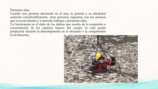 Presiones altas
Cuando una persona desciende en el mar, la presión a su alrededor
aumenta considerablemente, otras personas expuestas son los mineros
que excavan túneles y a menudo trabajan a presiones altas.
Un barotrauma es el daño de los tejidos que resulta de la expansión o
concentración de los espacios huecos del cuerpo, lo cual puede
producirse durante la descompresión en el descenso o la comprensión
en el descenso.
 