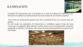 ILUMINACION
Cantidad de luminosidad que se presenta en el sitio de trabajo del empleado cuya
finalidad es facilitar la visualización de las cosas dentro de un contexto espacial.
No se trata de iluminación general sino de la cantidad de luz en el punto focal del
trabajo.
De este modo, los estándares de iluminación se establecen según el tipo de tarea
visual que el empleado debe ejecutar: cuanto mayor sea la concentración visual del
empleado en detalles y minucias, más necesaria será la luminosidad en el punto focal
del trabajo.
 