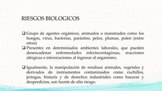 RIESGOS BIOLOGICOS
 Grupo de agentes orgánicos, animados o inanimados como los
hongos, virus, bacterias, parásitos, pelos, plumas, polen (entre
otros)
 Presentes en determinados ambientes laborales, que pueden
desencadenar enfermedades infectocontagiosas, reacciones
alérgicas o intoxicaciones al ingresar al organismo.
 Igualmente, la manipulación de residuos animales, vegetales y
derivados de instrumentos contaminados como cuchillos,
jeringas, bisturís y de desechos industriales como basuras y
desperdicios, son fuente de alto riesgo.
 