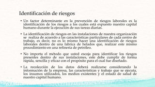 Identificación de riesgos
• Un factor determinante en la prevención de riesgos laborales es la
identificación de los riesgos a los cuales está expuesto nuestro capital
humano durante la ejecución de sus tareas diarias.
• La identificación de riesgos en las instalaciones de nuestra organización
se realiza de acuerdo a las características particulares de cada centro de
trabajo, es decir, no es lo mismo hacer una identificación de riesgos
laborales dentro de una fabrica de helados que, realizar este mismo
procedimiento en una refinería de petróleo.
• No importa el método que usted escoja para identificar los riesgos
presentes dentro de sus instalaciones, este debe cumplir de forma
rápida, sencilla y eficaz con el propósito para el cual fue diseñado.
• La recolección de los datos deberá realizarse considerando la
información de la empresa, las características y trabajo que se ejecuta,
los insumos utilizados, los medios existentes y el estado de salud de
nuestro capital humano.
 