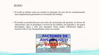 RUIDO
• El ruido se define como un sonido no deseado. Es uno de los contaminantes
más ampliamente presentes en el mundo del trabajo.
• El sonido es producido por una serie de variaciones de presión, en forma de
vibraciones, que se propagan a través de los sólidos, los líquidos y los gases
(hormigón, agua y aire, por ejemplo). Estas ondas vibratorias llegan a
nuestro oído y son interpretadas como un sonido.
 