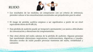 RUIDO
• Los resultados de las medidas, en comparación con un criterio de referencia,
permiten valorar si las concentraciones encontradas son perjudiciales para la salud.
• El riesgo de pérdida auditiva empieza a ser significativo a partir de un nivel
equivalente diario de 85 dB (A).
• Esta pérdida de audición puede ser temporal o permanente y se asocia a dificultades
de comunicación y alteraciones de comportamiento.
• Hay otros efectos del ruido, además de la pérdida de audición. Algunas personas
han manifestado alteraciones respiratorias, cardiovasculares, digestivas o visuales.
Elevados niveles de ruido pueden provocar trastornos del sueño, irritabilidad y
cansancio.
 