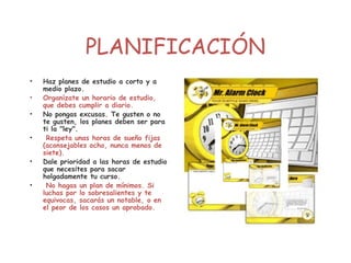 PLANIFICACIÓN
• Haz planes de estudio a corto y a
medio plazo.
• Organízate un horario de estudio,
que debes cumplir a diario.
• No pongas excusas. Te gusten o no
te gusten, los planes deben ser para
ti la "ley".
• Respeta unas horas de sueño fijas
(aconsejables ocho, nunca menos de
siete).
• Dale prioridad a las horas de estudio
que necesites para sacar
holgadamente tu curso.
• No hagas un plan de mínimos. Si
luchas por lo sobresalientes y te
equivocas, sacarás un notable, o en
el peor de los casos un aprobado.
 