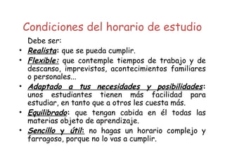 Condiciones del horario de estudio
Debe ser:
• Realista: que se pueda cumplir.
• Flexible: que contemple tiempos de trabajo y de
descanso, imprevistos, acontecimientos familiares
o personales...
• Adaptado a tus necesidades y posibilidades:
unos estudiantes tienen más facilidad para
estudiar, en tanto que a otros les cuesta más.
• Equilibrado: que tengan cabida en él todas las
materias objeto de aprendizaje.
• Sencillo y útil: no hagas un horario complejo y
farragoso, porque no lo vas a cumplir.
 