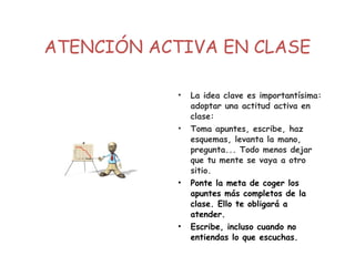 ATENCIÓN ACTIVA EN CLASE
• La idea clave es importantísima:
adoptar una actitud activa en
clase:
• Toma apuntes, escribe, haz
esquemas, levanta la mano,
pregunta... Todo menos dejar
que tu mente se vaya a otro
sitio.
• Ponte la meta de coger los
apuntes más completos de la
clase. Ello te obligará a
atender.
• Escribe, incluso cuando no
entiendas lo que escuchas.
 
