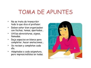 TOMA DE APUNTES
• No se trata de transcribir
todo lo que dice el profesor.
• Deben estar bien organizados:
con fechas, temas, apartados...
• Utiliza abreviaturas, signos,
llamadas.
• Deja espacios en blanco para
completar, hacer anotaciones...
• Se revisan y completan cada
día.
• Adaptados a cada asignatura,
pero imprescindibles en todas.
 