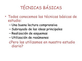 TÉCNICAS BÁSICAS
• Todos conocemos las técnicas básicas de
estudio:
– Una buena lectura comprensiva
– Subrayado de las ideas principales
– Realización de esquemas
– Utilización de resúmenes
¿Pero las utilizamos en nuestro estudio
diario?
 