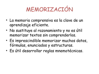 MEMORIZACIÓN
• La memoria comprensiva es la clave de un
aprendizaje eficiente.
• No sustituye al razonamiento y no es útil
memorizar textos sin comprenderlos.
• Es imprescindible memorizar muchos datos,
fórmulas, enunciados y estructuras.
• Es útil desarrollar reglas mnemotécnicas.
 