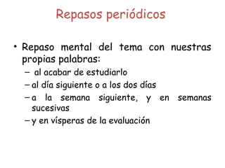 Repasos periódicos
• Repaso mental del tema con nuestras
propias palabras:
– al acabar de estudiarlo
– al día siguiente o a los dos días
– a la semana siguiente, y en semanas
sucesivas
– y en vísperas de la evaluación
 