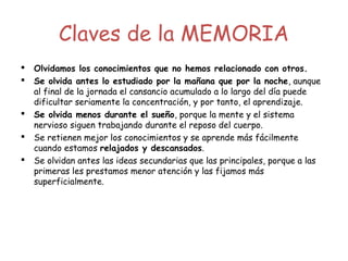 Claves de la MEMORIA
 Olvidamos los conocimientos que no hemos relacionado con otros.
 Se olvida antes lo estudiado por la mañana que por la noche, aunque
al final de la jornada el cansancio acumulado a lo largo del día puede
dificultar seriamente la concentración, y por tanto, el aprendizaje.
 Se olvida menos durante el sueño, porque la mente y el sistema
nervioso siguen trabajando durante el reposo del cuerpo.
 Se retienen mejor los conocimientos y se aprende más fácilmente
cuando estamos relajados y descansados.
 Se olvidan antes las ideas secundarias que las principales, porque a las
primeras les prestamos menor atención y las fijamos más
superficialmente.
    
 