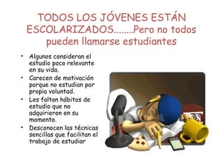 TODOS LOS JÓVENES ESTÁN
ESCOLARIZADOS........Pero no todos
pueden llamarse estudiantes
• Algunos consideran el
estudio poco relevante
en su vida.
• Carecen de motivación
porque no estudian por
propia voluntad.
• Les faltan hábitos de
estudio que no
adquirieron en su
momento.
• Desconocen las técnicas
sencillas que facilitan el
trabajo de estudiar
 