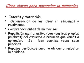 Cinco claves para potenciar la memoria:
  Interés y motivación.
 Organización de las ideas en esquemas y
resúmenes.
 Comprender antes de memorizar.
 Repetición mental activa (con nuestras propias
palabras) del esquema o resumen que vamos a
aprender. Se leen cuantas veces sean
precisas.
 Repasos periódicos para no olvidar o rescatar
lo olvidado.
 