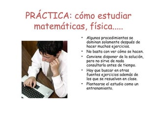 PRÁCTICA: cómo estudiar
matemáticas, física.....
• Algunos procedimientos se
dominan solamente después de
hacer muchos ejercicios.
• No basta con ver cómo se hacen.
• Conviene disponer de la solución,
pero no sirve de nada
consultarla antes de tiempo.
• Hay que buscar en otras
fuentes ejercicios además de
los que se resuelven en clase.
• Plantearse el estudio como un
entrenamiento.
 