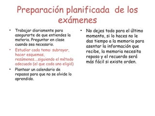 Preparación planificada de los
exámenes
• Trabajar diariamente para
asegurarte de que entiendes la
materia. Preguntar en clase
cuando sea necesario.
• Estudiar cada tema: subrayar,
hacer esquemas,
resúmenes....siguiendo el método
adecuado (el que cada uno eligió)
• Plantear un calendario de
repasos para que no se olvide lo
aprendido.
• No dejes todo para el último
momento, si lo haces no le
das tiempo a la memoria para
asentar la información que
recibe, la memoria necesita
reposo y el recuerdo será
más fácil si existe orden.
 