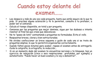 Cuando estoy delante del
examen......
• Lee despacio y más de una vez cada pregunta, hasta que estés seguro de lo que te
pide. Si precisas alguna aclaración y te lo permiten, consulta a tu profesor, a
poder ser al comienzo.
• Calcula el tiempo disponible, en total y por pregunta.
• Comienza por las preguntas que mejor domines, sigue por las dudosas e intenta
resolver al final las que crees que desconoces.
• No te "pases de listo" contestando a preguntas no formuladas. Evita el rollo.
• Respuestas breves, claras y bien estructuradas.
• No olvides confeccionar un breve esquema o guión de cada una si se trata de
preguntas amplias, lo que te permitirá organizarlas correctamente.
• Cuando falten pocos minutos para acabar, repasa el examen antes de entregarlo.
Cuida la caligrafía, la ortografía, la redacción...
• Si en un momento dado del examen te encuentras nervioso y te bloqueas, haz un
ejercicio de relajación (cinco o seis respiraciones profundas, por ejemplo) y
automotívate: "Puedo hacer un buen examen y lo voy a demostrar”.
 