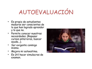 AUTOEVALUACIÓN
• Es propio de estudiantes
maduros ser conscientes de
lo que han logrado aprender
y lo que no.
• Permite conocer nuestras
necesidades. (Repasar
cursos anteriores, buscar
ayuda...).
• Ser exigente conmigo
mismo.
• Mejora mi autoestima.
• Es útil hacer simulacros de
examen.
 