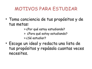 MOTIVOS PARA ESTUDIAR
• Toma conciencia de tus propósitos y de
tus metas:
» ¿Por qué estoy estudiando?
» ¿Para qué estoy estudiando?
» ¿Sé estudiar?
• Escoge un ideal y redacta una lista de
tus propósitos y repásala cuantas veces
necesites.
 