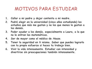 MOTIVOS PARA ESTUDIAR
1. Callar a mi padre y dejar contenta a mi madre.
2. Podré elegir en la universidad (cinco años estudiando) los
estudios que más me gustan y no los que menos le gustan a
los demás.
3. Poder ayudar a los demás, especialmente a Laura, a la que
no le entran las matemáticas.
4. Ser de mayor como el médico de House.
5. Tener la seguridad en ti mismo. Saber que puedes lograrlo
con tu propio esfuerzo si haces tu trabajo bien.
6. Vivir la vida intensamente. Estudiar con intensidad y
divertirse sin preocupaciones también intensamente.
 