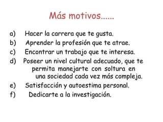 Más motivos......
a)     Hacer la carrera que te gusta.
b)     Aprender la profesión que te atrae.
c)     Encontrar un trabajo que te interesa.
d)    Poseer un nivel cultural adecuado, que te
permita manejarte con soltura en
una sociedad cada vez más compleja.
e)     Satisfacción y autoestima personal.
f)       Dedicarte a la investigación.
 