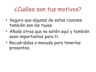 ¿Cuáles son tus motivos?
• Seguro que algunas de estas razones
también son las tuyas.
• Añade otras que no estén aquí y también
sean importantes para ti.
• Recuérdalas a menudo para tenerlas
presentes.
 