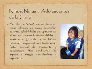 Niños, Niñas y Adolescentes de la Calle Se refiere a N.N.A. que se ubican en zonas urbanas, los cuales desarrollan destrezas y habilidades de supervivencia, al ser sus vínculos familiares débiles o inexistentes. La calle es su hábitat principal, reemplazando a la familia como factor esencial de crecimiento y socialización. Sus condiciones los expone a riesgos considerables y específicos 
