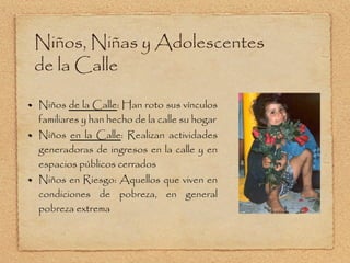 Niños , Niñas y Adolescentes de la Calle Niños  de la Calle : Han roto sus vínculos familiares y han hecho de la calle su hogar Niños  en la Calle : Realizan actividades generadoras de ingresos en la calle y en espacios públicos cerrados Niños en Riesgo: Aquellos que viven en condiciones de pobreza, en general pobreza extrema 