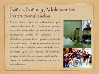 Éstos niños viven en instituciones por razones diversas: Por abandono, porque han sido arrancados de sus familias para protegerlos contra la violencia o el abandono, porque tienen graves problemas de salud, sean físicos o mentales, porque han sido encarcelados como resultado de su conducta y/o por razones de maltrato, peligro moral, abuso sexual, explotación u otras circunstancias ocasionadas en el grupo familiar  Niños, Niñas y Adolescentes Institucionalizados 