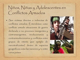 Son víctimas directas o indirectas de conflictos armados. Entendemos como conflicto armado situaciones de guerra declarada o no; procesos insurgentes y contrainsurgentes, revolucionarios y contrarrevolucionarios y conflictos entre grupos de interés (por ejemplo de narcotraficantes) dentro de espacios geográficos como las naciones y/o entre varios países Niños, Niñas y Adolescentes en Conflictos Armados 