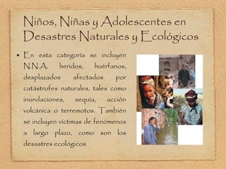 Niños, Niñas y Adolescentes en Desastres Naturales y Ecológicos En esta categoría se incluyen N.N.A. heridos, huérfanos, desplazados afectados por catástrofes naturales, tales como inundaciones, sequía, acción volcánica o terremotos. También se incluyen víctimas de fenómenos a largo plazo, como son los desastres ecológicos 