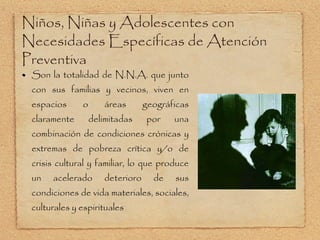 Niños, Niñas y Adolescentes con Necesidades Específicas de Atención Preventiva Son la totalidad de N.N.A. que junto con sus familias y vecinos, viven en espacios o áreas geográficas claramente delimitadas por una combinación de condiciones crónicas y extremas de pobreza crítica y/o de crisis cultural y familiar, lo que produce un acelerado deterioro de sus condiciones de vida materiales, sociales, culturales y espirituales 