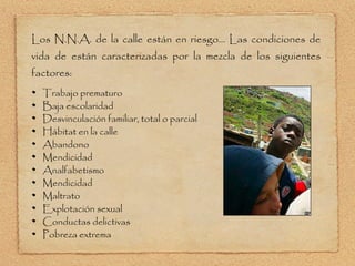 Los N.N.A. de la calle están en riesgo... Las condiciones de vida de están caracterizadas por la mezcla de los siguientes factores: Trabajo prematuro Baja escolaridad Desvinculación familiar, total o parcial Hábitat en la calle Abandono Mendicidad Analfabetismo Mendicidad Maltrato Explotación sexual Conductas delictivas Pobreza extrema 