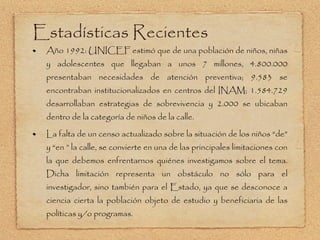 Estadísticas Recientes Año 1992: UNICEF estimó que de una población de niños, niñas y adolescentes que llegaban a unos 7 millones, 4.800.000 presentaban necesidades de atención preventiva; 9.583 se encontraban institucionalizados en centros del INAM; 1.584.729 desarrollaban estrategias de sobrevivencia y 2.000 se ubicaban dentro de la categoría de niños de la calle.   La falta de un censo actualizado sobre la situación de los niños  “de” y “en ” la calle, se convierte en una de las principales limitaciones con la que debemos enfrentarnos quiénes investigamos sobre el tema. Dicha limitación representa un obstáculo no sólo para el investigador, sino también para el Estado, ya que se desconoce a ciencia cierta la población objeto de estudio y beneficiaria de las políticas y/o programas. 