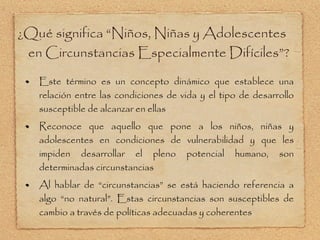 ¿Qué significa  “Niños, Niñas y Adolescentes en Circunstancias Especialmente Difíciles”? Este término es un concepto dinámico que establece una relación entre las condiciones de vida y el tipo de desarrollo susceptible de alcanzar en ellas Reconoce que aquello que pone a los niños, niñas y adolescentes en condiciones de vulnerabilidad y que les impiden desarrollar el pleno potencial humano, son determinadas circunstancias Al hablar de  “circunstancias” se está haciendo referencia a algo “no natural”. Estas circunstancias son susceptibles de cambio a través de políticas adecuadas y coherentes 