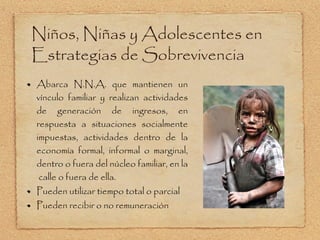 Niños, Niñas y Adolescentes en Estrategias de Sobrevivencia Abarca N.N.A. que mantienen un vínculo familiar y realizan actividades de generación de ingresos, en respuesta a situaciones socialmente impuestas, actividades dentro de la economía formal, informal o marginal, dentro o fuera del núcleo familiar, en la  calle o fuera de ella.  Pueden utilizar tiempo total o parcial Pueden recibir o no remuneración 