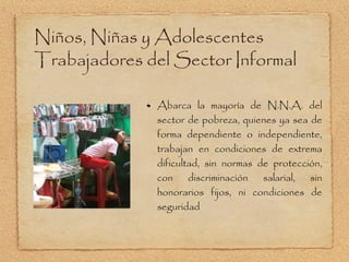 Niños, Niñas y Adolescentes Trabajadores del Sector Informal Abarca la mayoría de N.N.A. del sector de pobreza, quienes ya sea de forma dependiente o independiente, trabajan en condiciones de extrema dificultad, sin normas de protección, con discriminación salarial, sin honorarios fijos, ni condiciones de seguridad 