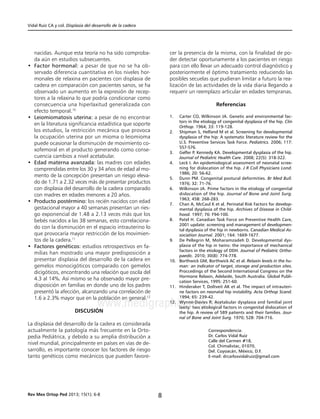 Vidal Ruíz CA y col. Displasia del desarrollo de la cadera
8Rev Mex Ortop Ped 2013; 15(1); 6-8
www.medigraphic.org.mx
nacidas. Aunque esta teoría no ha sido comproba-
da aún en estudios subsecuentes.
• 	Factor hormonal: a pesar de que no se ha ob-
servado diferencia cuantitativa en los niveles hor-
monales de relaxina en pacientes con displasia de
cadera en comparación con pacientes sanos, se ha
observado un aumento en la expresión de recep-
tores a la relaxina lo que podría condicionar como
consecuencia una hiperlaxitud generalizada con
efecto temporal.10
• 	Leiomiomatosis uterina: a pesar de no encontrar
en la literatura significancia estadística que soporte
los estudios, la restricción mecánica que provoca
la ocupación uterina por un mioma o leiomioma
puede ocasionar la disminución de movimiento co-
xofemoral en el producto generando como conse-
cuencia cambios a nivel acetabular.
• 	Edad materna avanzada: las madres con edades
comprendidas entre los 30 y 34 años de edad al mo-
mento de la concepción presentan un riesgo eleva-
do de 1.71 a 2.32 veces más de presentar productos
con displasia del desarrollo de la cadera comparado
con madres en edades menores a 20 años.
• 	Producto postérmino: los recién nacidos con edad
gestacional mayor a 40 semanas presentan un ries-
go exponencial de 1.48 a 2.13 veces más que los
bebés nacidos a las 38 semanas, esto correlaciona-
do con la disminución en el espacio intrauterino lo
que provocaría mayor restricción de los movimien-
tos de la cadera.11
• 	Factores genéticos: estudios retrospectivos en fa-
milias han mostrado una mayor predisposición a
presentar displasia del desarrollo de la cadera en
gemelos monocigóticos comparado con gemelos
dicigóticos, encontrando una relación que oscila del
4.3 al 14%. Así mismo se ha observado mayor pre-
disposición en familias en donde uno de los padres
presentó la afección, alcanzando una correlación de
1.6 a 2.3% mayor que en la población en general.12
Discusión
La displasia del desarrollo de la cadera es considerada
actualmente la patología más frecuente en la Orto-
pedia Pediátrica, y debido a su amplia distribución a
nivel mundial, principalmente en países en vías de de-
sarrollo, es importante conocer los factores de riesgo
tanto genéticos como mecánicos que pueden favore-
cer la presencia de la misma, con la finalidad de po-
der detectar oportunamente a los pacientes en riesgo
para con ello llevar un adecuado control diagnóstico y
posteriormente el óptimo tratamiento reduciendo las
posibles secuelas que pudieran limitar a futuro la rea-
lización de las actividades de la vida diaria llegando a
requerir un reemplazo articular en edades tempranas.
Referencias
1.	 Carter CO, Wilkinson JA. Genetic and environmental fac-
tors in the etiology of congenital dysplasia of the hip. Clin
Orthop. 1964; 33: 119-128.
2.	 Shipman S, Helfand M et al. Screening for developmental
dysplasia of the hip: A systematic literature review for the
U.S. Preventive Services Task Force. Pediatrics. 2006; 117:
557-576.
3.	 Gelfer P, Kennedy KA. Developmental dysplasia of the hip.
Journal of Pediatric Health Care. 2008; 22(5): 318-322.
4.	 Leck I. An epidemiological assessment of neonatal scree-
ning for dislocation of the hip. J R Coll Physicians Lond.
1986; 20: 56-62.
5.	 Dunn PM. Congenital postural deformities. Br Med Bull.
1976; 32: 71-76.
6.	 Wilkinson JA. Prime factors in the etiology of congenital
dislocation of the hip. Journal of Bone and Joint Surg.
1963; 45B: 268-283.
7.	 Chan A, McCaul K et al. Perinatal Risk Factors for develop-
mental dysplasia of the hip. Archives of Disease in Child-
hood. 1997; 76: F94-100.
8.	 Patel H. Canadian Task Force on Preventive Health Care,
2001 update: screening and management of developmen-
tal dysplasia of the hip in newborns. Canadian Medical As-
sociation Journal. 2001; 164: 1669-1677.
9.	 De Pellegrin M, Moharamzadeh D. Developmental dys-
plasia of the hip in twins: the importance of mechanical
factors in the etiology of DDH. Journal of Pediatric Ortho-
paedic. 2010; 30(8): 774-778.
10.	 Borthwick GM, Borthwick AC et al. Relaxin levels in the hu-
man: an indicator of target, storage and production sites.
Proccedings of the Second International Congress on the
Hormone Relaxin, Adelaide, South Australia. Global Publi-
cation Services, 1995: 251-60.
11.	 Hinderaker T, Doltveit AK et al. The impact of intrauteri-
ne factors on neonatal hip instability. Acta Orthop Scand.
1994; 65: 239-42.
12.	 Wynne-Davies R. Acetabular dysplasia and familial joint
laxity: two etiological factors in congenital dislocation of
the hip. A review of 589 patients and their families. Jour-
nal of Bone and Joint Surg. 1970; 52B: 704-716.
Correspondencia:
Dr. Carlos Vidal Ruíz
Calle del Carmen #18,
Col. Chimalistac, 01070,
Del. Coyoacán, México, D.F.
E-mail: drcarlosvidalruiz@gmail.com
Este documento es elaborado por MedigraphicEste documento es elaborado por Medigraphic
 