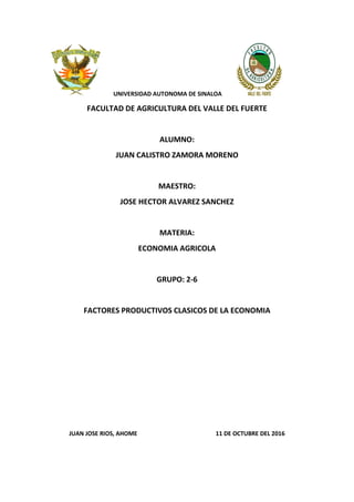 UNIVERSIDAD AUTONOMA DE SINALOA
FACULTAD DE AGRICULTURA DEL VALLE DEL FUERTE
ALUMNO:
JUAN CALISTRO ZAMORA MORENO
MAESTRO:
JOSE HECTOR ALVAREZ SANCHEZ
MATERIA:
ECONOMIA AGRICOLA
GRUPO: 2-6
FACTORES PRODUCTIVOS CLASICOS DE LA ECONOMIA
JUAN JOSE RIOS, AHOME 11 DE OCTUBRE DEL 2016
 