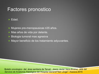 Factores pronostico
 Edad.
 Mujeres pre-menopausicas ≤35 años.
 Mas años de vida por delante.
 Biologia tumoral mas agresiva
 Mayor beneficio de los tratamiento adyuvantes.
Boletin oncologico del área sanitaria de Teruel.. Jesús Javier Vera Alvarez. Jefe del
Servicio de Anatomía Patológica del Hospital General"San Jorge". Huesca.2015
 