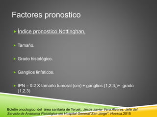 Factores pronostico
 Índice pronostico Nottinghan.
 Tamaño.
 Grado histológico.
 Ganglios linfáticos.
 IPN = 0.2 X tamaño tumoral (cm) + ganglios (1,2,3,)+ grado
(1,2,3)
Boletin oncologico del área sanitaria de Teruel.. Jesús Javier Vera Alvarez. Jefe del
Servicio de Anatomía Patológica del Hospital General"San Jorge". Huesca.2015
 